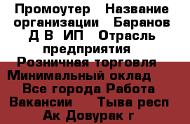 Промоутер › Название организации ­ Баранов Д.В, ИП › Отрасль предприятия ­ Розничная торговля › Минимальный оклад ­ 1 - Все города Работа » Вакансии   . Тыва респ.,Ак-Довурак г.
